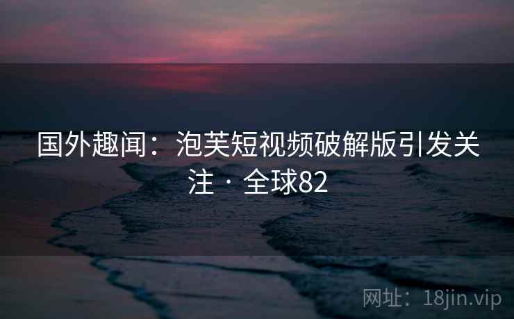 国外趣闻：泡芙短视频破解版引发关注 · 全球82