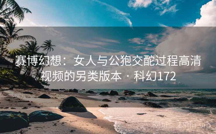 赛博幻想：女人与公狍交酡过程高清视频的另类版本 · 科幻172